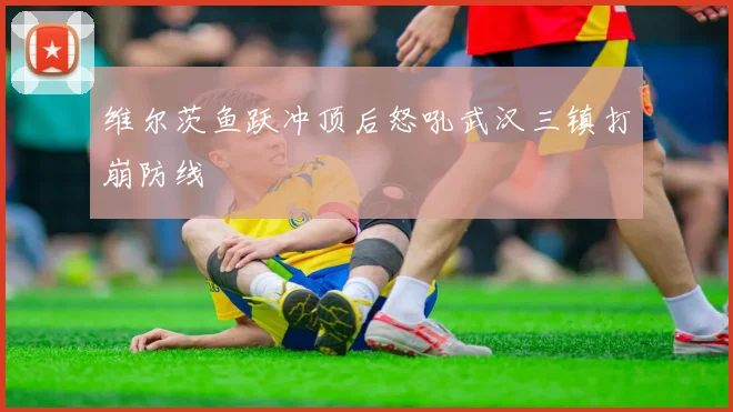 维尔茨鱼跃冲顶后怒吼武汉三镇打崩防线
