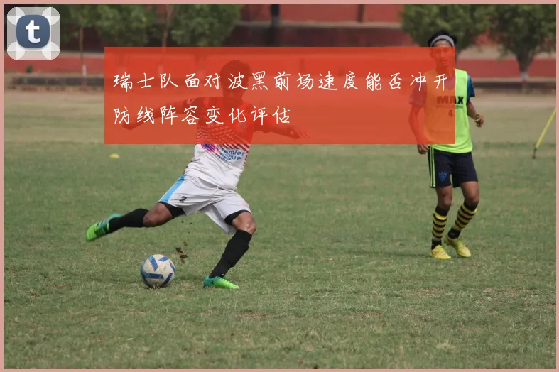 瑞士队面对波黑前场速度能否冲开防线阵容变化评估