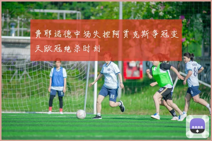 费耶诺德中场失控阿贾克斯争冠变天欧冠绝杀时刻
