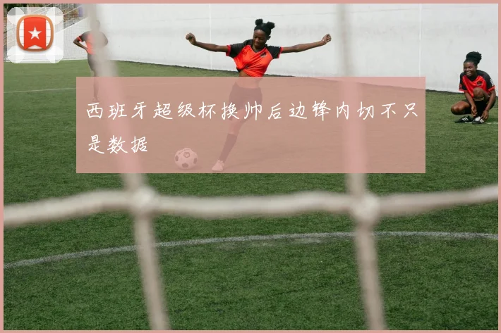 西班牙超级杯换帅后边锋内切不只是数据