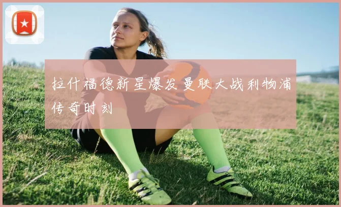拉什福德新星爆发曼联大战利物浦传奇时刻