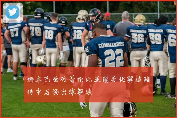 姆本巴面对哥伦比亚能否化解边路传中后场出球解读