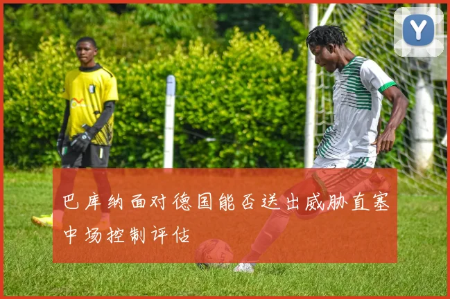 巴库纳面对德国能否送出威胁直塞中场控制评估