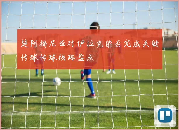 楚阿梅尼面对伊拉克能否完成关键传球传球线路盘点