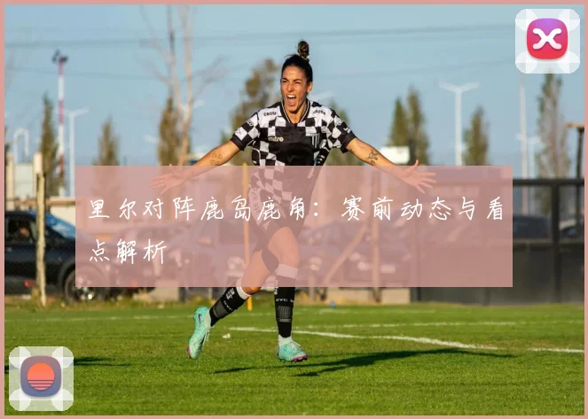 里尔对阵鹿岛鹿角：赛前动态与看点解析