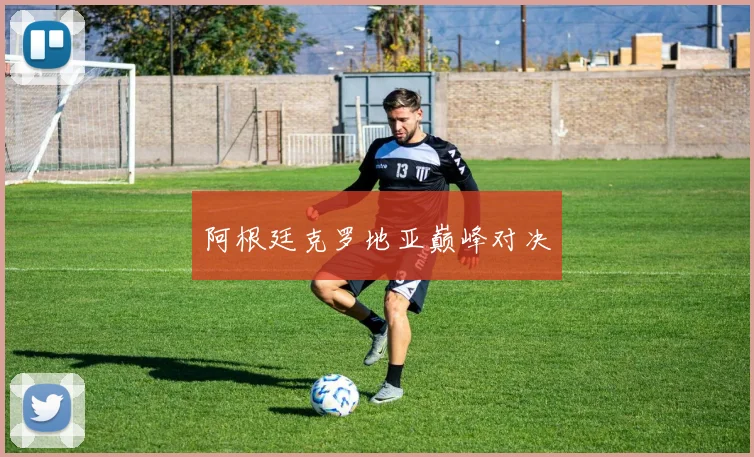 阿根廷克罗地亚巅峰对决