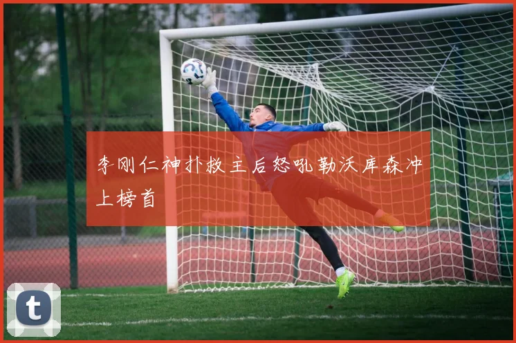 李刚仁神扑救主后怒吼勒沃库森冲上榜首