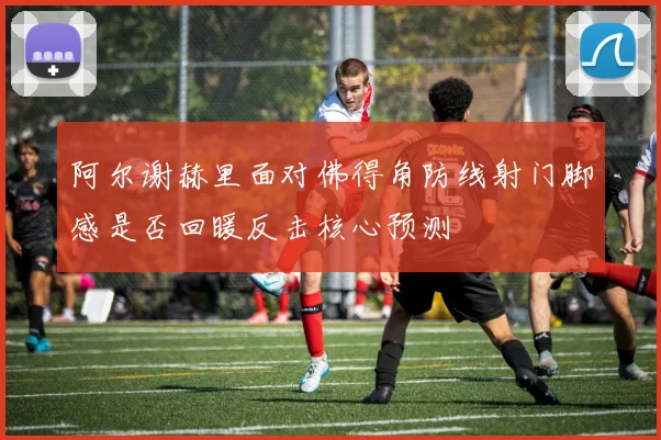 阿尔谢赫里面对佛得角防线射门脚感是否回暖反击核心预测