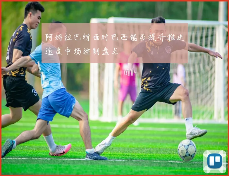 阿姆拉巴特面对巴西能否提升推进速度中场控制盘点