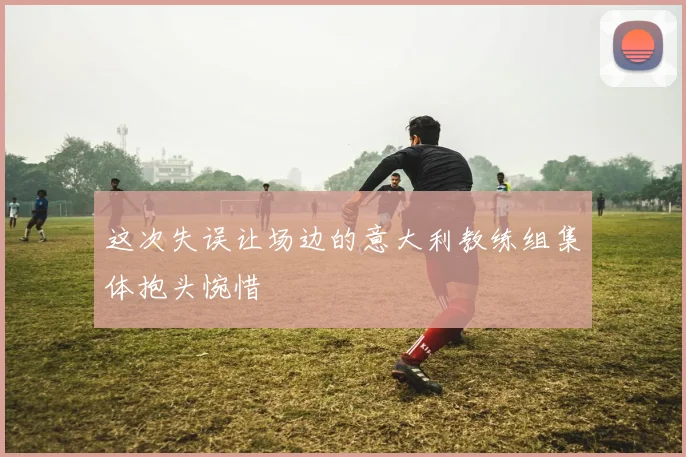 这次失误让场边的意大利教练组集体抱头惋惜