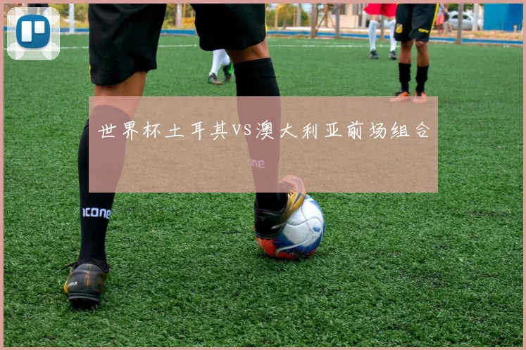 世界杯土耳其vs澳大利亚前场组合