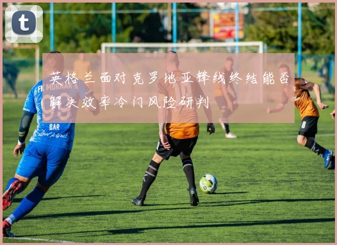 英格兰面对克罗地亚锋线终结能否解决效率冷门风险研判