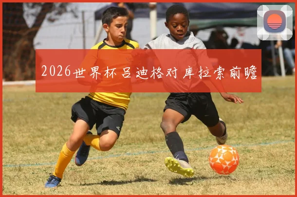 2026世界杯吕迪格对库拉索前瞻