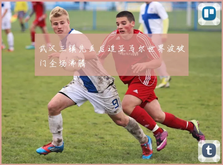 武汉三镇先丢后追亚马尔世界波破门全场沸腾