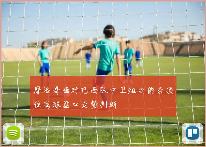 摩洛哥面对巴西队中卫组合能否顶住高球盘口走势判断