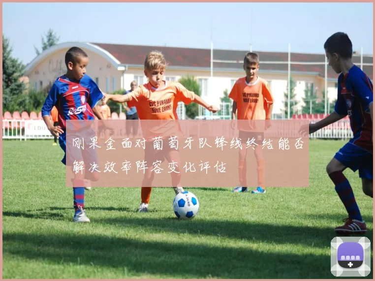 刚果金面对葡萄牙队锋线终结能否解决效率阵容变化评估