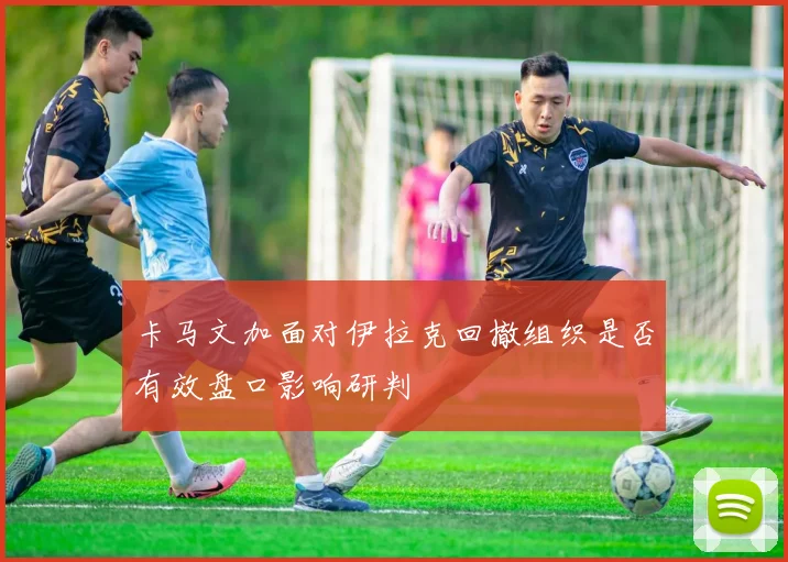 卡马文加面对伊拉克回撤组织是否有效盘口影响研判