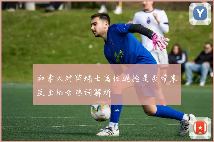 加拿大对阵瑞士高位逼抢是否带来反击机会热词解析