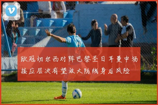欧冠切尔西对阵巴黎圣日耳曼中场接应层次有望放大防线身后风险