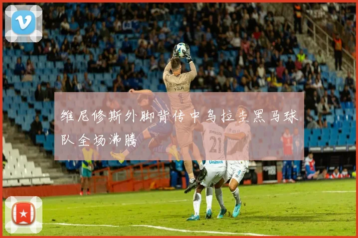 维尼修斯外脚背传中乌拉圭黑马球队全场沸腾