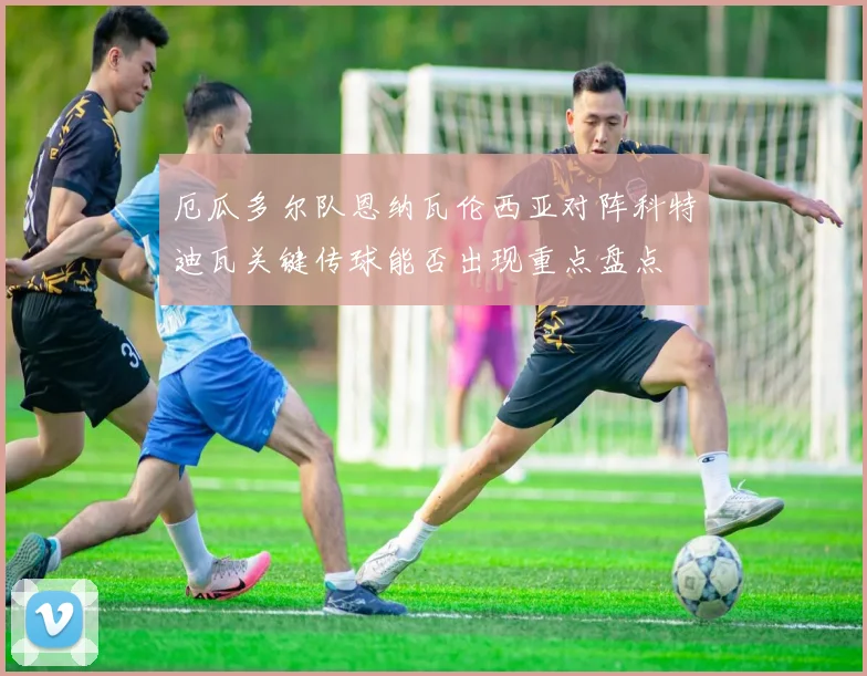 厄瓜多尔队恩纳瓦伦西亚对阵科特迪瓦关键传球能否出现重点盘点