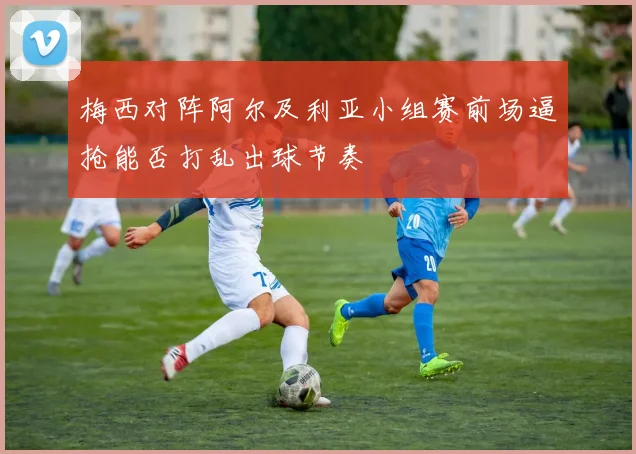 梅西对阵阿尔及利亚小组赛前场逼抢能否打乱出球节奏