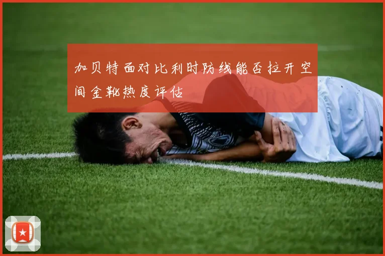 加贝特面对比利时防线能否拉开空间金靴热度评估