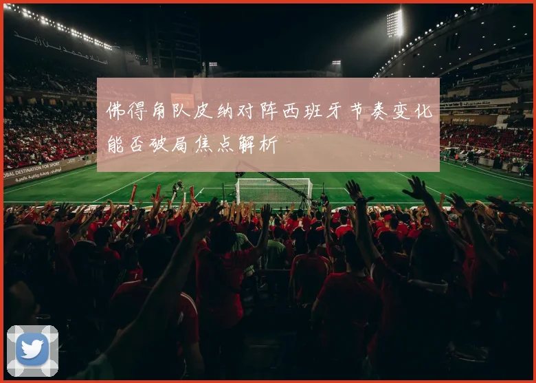 佛得角队皮纳对阵西班牙节奏变化能否破局焦点解析