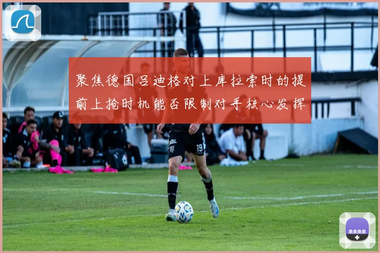 聚焦德国吕迪格对上库拉索时的提前上抢时机能否限制对手核心发挥
