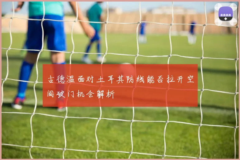 古德温面对土耳其防线能否拉开空间破门机会解析