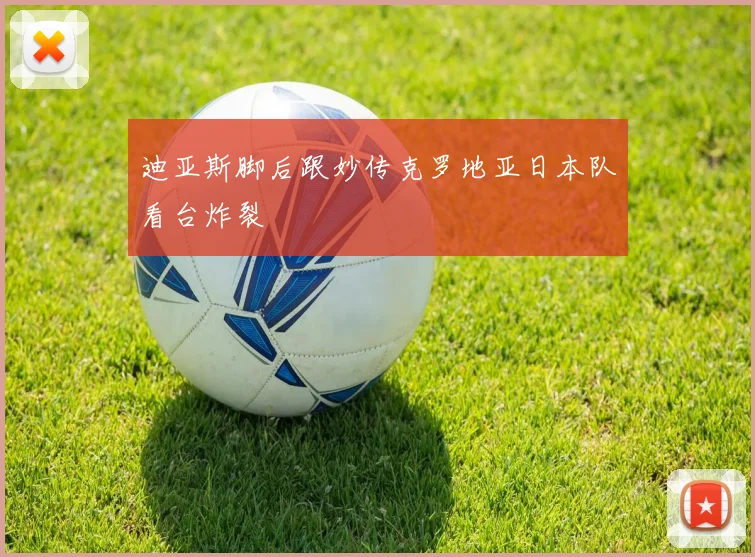 迪亚斯脚后跟妙传克罗地亚日本队看台炸裂