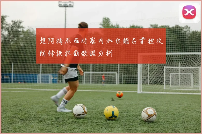 楚阿梅尼面对塞内加尔能否掌控攻防转换拦截数据分析