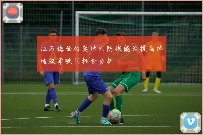 拉万德面对奥地利防线能否提高终结效率破门机会分析