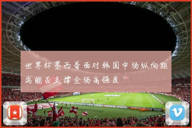 世界杯墨西哥面对韩国中场纵向距离能否支撑全场高强度