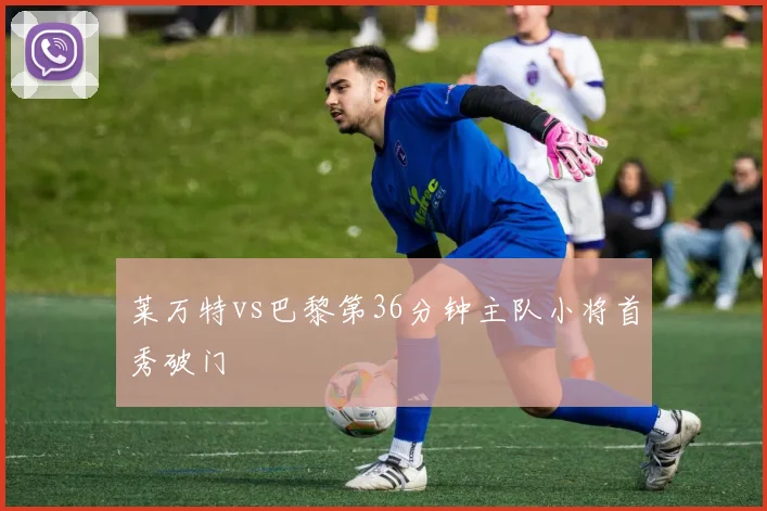 莱万特vs巴黎第36分钟主队小将首秀破门