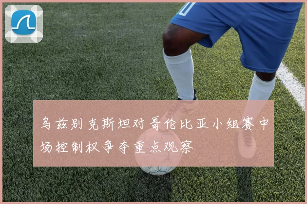 乌兹别克斯坦对哥伦比亚小组赛中场控制权争夺重点观察