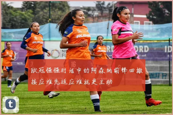 欧冠强强对话中的阿森纳前锋回撤接应谁先适应谁就更主动