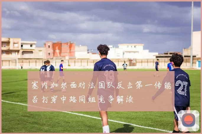 塞内加尔面对法国队反击第一传能否打穿中路同组竞争解读