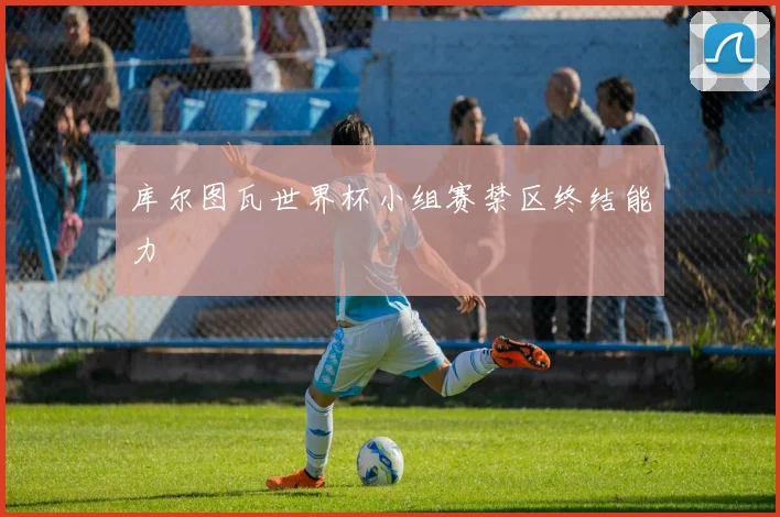库尔图瓦世界杯小组赛禁区终结能力